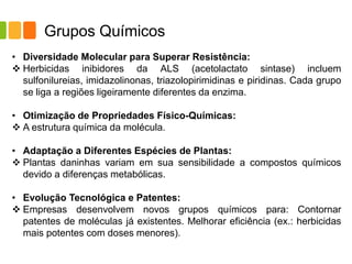 Grupos Químicos
• Diversidade Molecular para Superar Resistência:
❖ Herbicidas inibidores da ALS (acetolactato sintase) incluem
sulfonilureias, imidazolinonas, triazolopirimidinas e piridinas. Cada grupo
se liga a regiões ligeiramente diferentes da enzima.
• Otimização de Propriedades Físico-Químicas:
❖ A estrutura química da molécula.
• Adaptação a Diferentes Espécies de Plantas:
❖ Plantas daninhas variam em sua sensibilidade a compostos químicos
devido a diferenças metabólicas.
• Evolução Tecnológica e Patentes:
❖ Empresas desenvolvem novos grupos químicos para: Contornar
patentes de moléculas já existentes. Melhorar eficiência (ex.: herbicidas
mais potentes com doses menores).
 