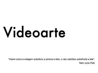 Videoarte
“Assim como a colagem substituiu a pintura a óleo, o raio catódico substituirá a tela”.
                                                                       Nam June Paik
 