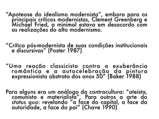 “Apoteose do idealismo modernista”, embora para os
  principais críticos modernistas, Clement Greenberg e
  Michael Fried, a minimal estava em desacordo com
  as realizações do alto modernismo.

“Crítica pós-modernista de suas condições institucionais
  e discursivas” (Foster 1987)

“Uma reação classicista contra a exuberância
  ro m â n t i c a e a a u t o c e l e b ra ç ã o d a p i n t u ra
  expressionista abstrata dos anos 50” (Baker 1988)

Para alguns era um análogo da contracultura: “ateísta,
  comunista e materialista”. Para outros a arte do
  status quo: revelando “a face do capital, a face da
  autoridade, a face do pai” (Chave 1990)
 