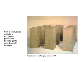 Com a permutação
modular e
montagem
provisória o
trabalho ganha
uma dimensão
temporal.




                   Robert Morris, Nine fiberglass sleeves, 1967
 
