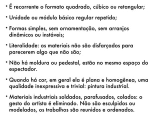 • É recorrente o formato quadrado, cúbico ou retangular;

• Unidade ou módulo básico regular repetido;

• Formas simples, sem ornamentação, sem arranjos
  dinâmicos ou instáveis;
• Literalidade: os materiais não são disfarçados para
  parecerem algo que não são;
• Não há moldura ou pedestal, estão no mesmo espaço do
  espectador.
• Quando há cor, em geral ela é plana e homogênea, uma
  qualidade inexpressiva e trivial: pintura industrial.
• Materiais industriais soldados, parafusados, colados: o
  gesto do artista é eliminado. Não são esculpidos ou
  modelados, os trabalhos são reunidos e ordenados.
 