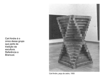 Carl Andre é o
único desse grupo
que parte da
tradição da
escultura.
Referência a
Brancusi.




                    Carl Andre, peça de cedro, 1959
 