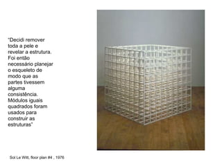 “Decidi remover
toda a pele e
revelar a estrutura.
Foi então
necessário planejar
o esqueleto de
modo que as
partes tivessem
alguma
consistência.
Módulos iguais
quadrados foram
usados para
construir as
estruturas”




Sol Le Witt, floor plan #4 , 1976
 
