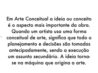 Em Arte Conceitual a ideia ou conceito
     é o aspecto mais importante da obra.
       Quando um artista usa uma forma
“   conceitual de arte, signiﬁca que todo o
     planejamento e decisões são tomadas
     antecipadamente, sendo a execução
     um assunto secundário. A ideia torna-
       se na máquina que origina a arte.
 
