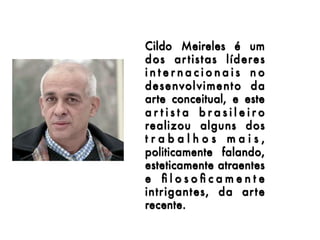 Cildo Meireles  é um
dos ar tistas líderes
internacionais no
desenvolvimento da
arte conceitual, e este
artista brasileiro
realizou alguns dos
trabalhos mais,
politicamente falando,
esteticamente atraentes
e ﬁlosoﬁcamente
intrigantes, da arte
recente.
 