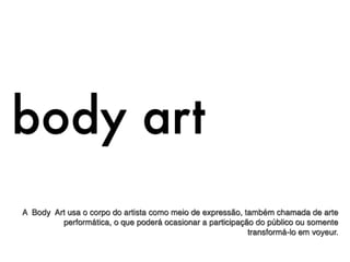 body art
A Body Art usa o corpo do artista como meio de expressão, também chamada de arte
         performática, o que poderá ocasionar a participação do público ou somente
                                                           transformá-lo em voyeur.
 