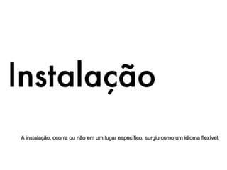 Instalação
A instalação, ocorra ou não em um lugar especíﬁco, surgiu como um idioma ﬂexível.
 