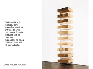 Cada unidade é
idêntica, com
intervalos idênticos
entre cada uma
das peças. E cada
intervalo tem as
mesmas
dimensões de cada
unidade. Aqui não
há permutação.




Donald Judd, sem título, 1970
 