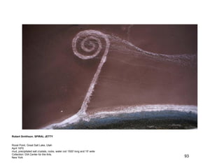 Robert Smithson. SPIRAL JETTY


Rozel Point, Great Salt Lake, Utah
April 1970
mud, precipitated salt crystals, rocks, water coil 1500' long and 15' wide
Collection: DIA Center for the Arts,
New York                                                                     93
 