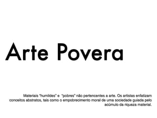 Arte Povera
        Materiais “humildes” e “pobres” não pertencentes a arte. Os artistas enfatizam
conceitos abstratos, tais como o empobrecimento moral de uma sociedade guiada pelo
                                                        acúmulo da riqueza material.
 