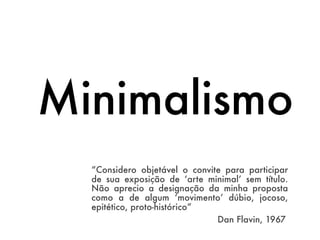 Minimalismo
  “Considero objetável o convite para participar
  de sua exposição de ‘arte minimal’ sem título.
  Não aprecio a designação da minha proposta
  como a de algum ‘movimento’ dúbio, jocoso,
  epitético, proto-histórico”
  	       	        	        	  Dan Flavin, 1967
 