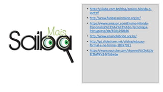 • https://silabe.com.br/blog/ensino-hibrido-o-
que-e/
• http://www.fundacaolemann.org.br/
• https://www.amazon.com/Ensino-Hibrido-
Personaliza%C3%A7%C3%A3o-Tecnologia-
Portuguese/dp/8584290486
• http://www.ensinohibrido.org.br/
• http://pt.slideshare.net/vilalva/educao-
formal-e-no-formal-18397921
• https://www.youtube.com/channel/UC9cUj3v
Ef2hWkV3-NTn9wtw
 