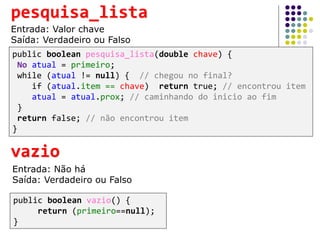 public boolean vazio() {
return (primeiro==null);
}
vazio
Entrada: Não há
Saída: Verdadeiro ou Falso
public boolean pesquisa_lista(double chave) {
No atual = primeiro;
while (atual != null) { // chegou no final?
if (atual.item == chave) return true; // encontrou item
atual = atual.prox; // caminhando do inicio ao fim
}
return false; // não encontrou item
}
pesquisa_lista
Entrada: Valor chave
Saída: Verdadeiro ou Falso
 