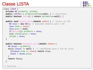 Classe LISTA
class LISTA {
private NO primeiro, ultimo;
public LISTA() { primeiro=ultimo=null; } // Construtor
public boolean vazio() { return (primeiro==null); }
public void insere_lista(double valor) { // Insere no FIM
NO novo = new NO(); // Alocando memoria para o Nó
novo.item = valor;
novo.prox = null;
if (vazio()) primeiro = novo;
else ultimo.prox = novo;
ultimo = novo;
}
public boolean pesquisa_lista(double chave) {
NO atual = primeiro;
while (atual != null) { // caminhando para o fim da lista
if(atual.item == chave) return true;
atual = atual.prox;
}
return false;
}
// Continua ...
 