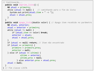 // Continuação...
public void imprime_lista() {
NO atual = primeiro;
while (atual != null) { // caminhando para o fim da lista
System.out.print(atual.item + " -> ");
atual = atual.prox;
}
}
public void apaga_lista(double valor) { // Apaga item recebido no parâmetro
NO atual, anterior;
atual = anterior = primeiro;
while (atual != null) {
if (atual.item == valor) break;
anterior = atual;
atual = atual.prox;
}
if (atual == null) return; // Item não encontrado
if (atual == primeiro) {
primeiro = primeiro.prox;
anterior = null;
} else if (atual == ultimo) {
ultimo = anterior;
ultimo.prox = null;
} else anterior.prox = atual.prox;
atual = null;
}
} // fim classe LISTA
 