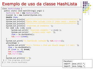 52
class HashListaApp {
public static void main(String[] args) {
HashLista tab = new HashLista(7);
Scanner le = new Scanner(System.in);
double item;
System.out.println("n**************************************************");
System.out.println("Tabela HASH colisão Lista (7 itens reais - double)");
System.out.println("**************************************************");
System.out.println(" Inserindo 10 elementos ");
for (int i=0; i<10; i++){
System.out.print(" Inserindo elemento " + (i+1) );
System.out.print(" - Forneca valor real: ");
item = le.nextDouble();
tab.insere(item);
}
System.out.print("n Imprimindo conteudo"); tab.imprime();
while(true) {
System.out.print("nn>> Forneca o item que deseja apagar (-1 sai): ");
item = le.nextDouble();
if (item == -1) break;
tab.apaga(item);
tab.imprime();
}
System.out.println("n");
} // fim programa principal
} // fim classe HashTable
Exemplo de uso da classe HashLista
Pacotes:
import java.util.*;
import java.lang.*;
 