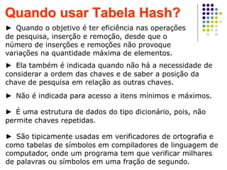► Quando o objetivo é ter eficiência nas operações
de pesquisa, inserção e remoção, desde que o
número de inserções e remoções não provoque
variações na quantidade máxima de elementos.
Quando usar Tabela Hash?
► Ela também é indicada quando não há a necessidade de
considerar a ordem das chaves e de saber a posição da
chave de pesquisa em relação as outras chaves.
► Não é indicada para acesso a itens mínimos e máximos.
► São tipicamente usadas em verificadores de ortografia e
como tabelas de símbolos em compiladores de linguagem de
computador, onde um programa tem que verificar milhares
de palavras ou símbolos em uma fração de segundo.
► É uma estrutura de dados do tipo dicionário, pois, não
permite chaves repetidas.
 