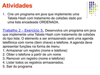 Atividades
1. Crie um programa em java que implemente uma
Tabela Hash com tratamento de colisões dado por
uma lista encadeada ORDENADA.
Trabalho 2 - Exercício 5. Desenvolva um programa em java
que implemente uma Tabela Hash com tratamento de colisões
do tipo lista. O elemento a ser armazenado será uma agenda
telefônica com nome (item chave) e telefone. A agenda deve
apresentar funções na forma de menu:
1. Armazenar um registro (nome e telefone)
2. Obter o telefone a partir de um nome
3. Remover um registro (nome e telefone)
4. Listar todos os registros armazenados.
5. Sair do programa
 
