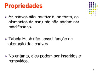6
 As chaves são imutáveis, portanto, os
elementos do conjunto não podem ser
modificados.
 Tabela Hash não possui função de
alteração das chaves
 No entanto, eles podem ser inseridos e
removidos.
Propriedades
 
