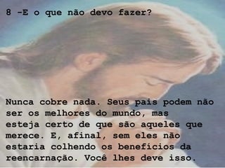 8 -E o que não devo fazer?
Nunca cobre nada. Seus pais podem não
ser os melhores do mundo, mas
esteja certo de que são aqueles que
merece. E, afinal, sem eles não
estaria colhendo os benefícios da
reencarnação. Você lhes deve isso.
 