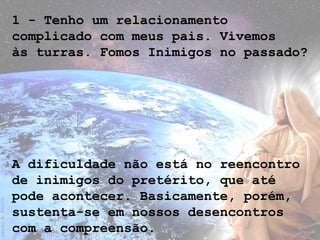 1 - Tenho um relacionamento
complicado com meus pais. Vivemos
às turras. Fomos Inimigos no passado?
A dificuldade não está no reencontro
de inimigos do pretérito, que até
pode acontecer. Basicamente, porém,
sustenta-se em nossos desencontros
com a compreensão.
 