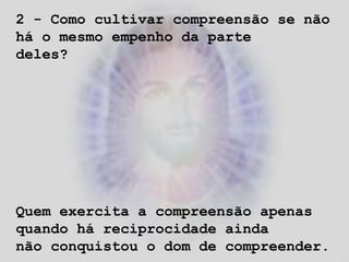 2 - Como cultivar compreensão se não
há o mesmo empenho da parte
deles?
Quem exercita a compreensão apenas
quando há reciprocidade ainda
não conquistou o dom de compreender.
 