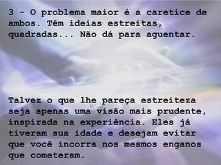 3 - O problema maior é a caretice de
ambos. Têm ideias estreitas,
quadradas... Não dá para aguentar.
Talvez o que lhe pareça estreiteza
seja apenas uma visão mais prudente,
inspirada na experiência. Eles já
tiveram sua idade e desejam evitar
que você incorra nos mesmos enganos
que cometeram.
 
