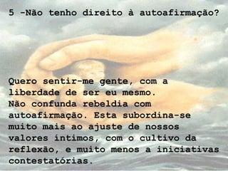 5 -Não tenho direito à autoafirmação?
Quero sentir-me gente, com a
liberdade de ser eu mesmo.
Não confunda rebeldia com
autoafirmação. Esta subordina-se
muito mais ao ajuste de nossos
valores íntimos, com o cultivo da
reflexão, e muito menos a iniciativas
contestatórias.
 