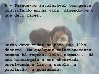 6 - Parece-me intolerável ter gente
controlando minha vida, dizendo-me o
que devo fazer.
Então deve mudar-se para uma ilha
deserta. Em qualquer relacionamento
humano há regras, leis, normas... Há
uma hierarquia a ser observada,
envolvendo o lar, a escola, a
profissão, a sociedade.
 