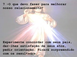 7 -O que devo fazer para melhorar
nosso relacionamento?
Experimente concordar com seus pais,
dar-lhes satisfação de seus atos,
pedir orientação. Ficará surpreendido
com os resultados.
 