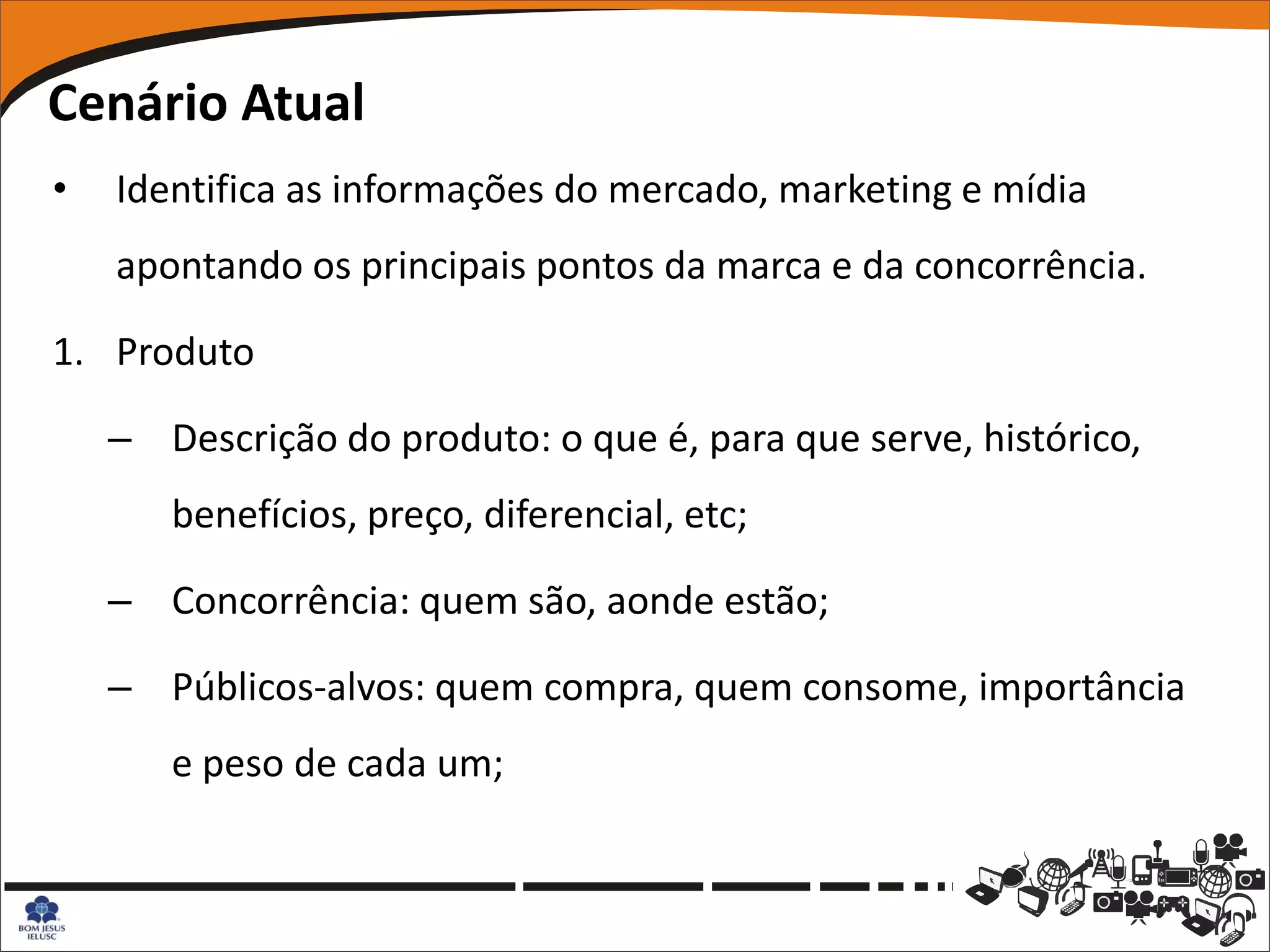 Cenário Atual
•   Identifica as informações do mercado, marketing e mídia
    apontando os principais pontos da marca e da concorrência.

1. Produto

    – Descrição do produto: o que é, para que serve, histórico,
       benefícios, preço, diferencial, etc;

    – Concorrência: quem são, aonde estão;

    – Públicos-alvos: quem compra, quem consome, importância
       e peso de cada um;
 