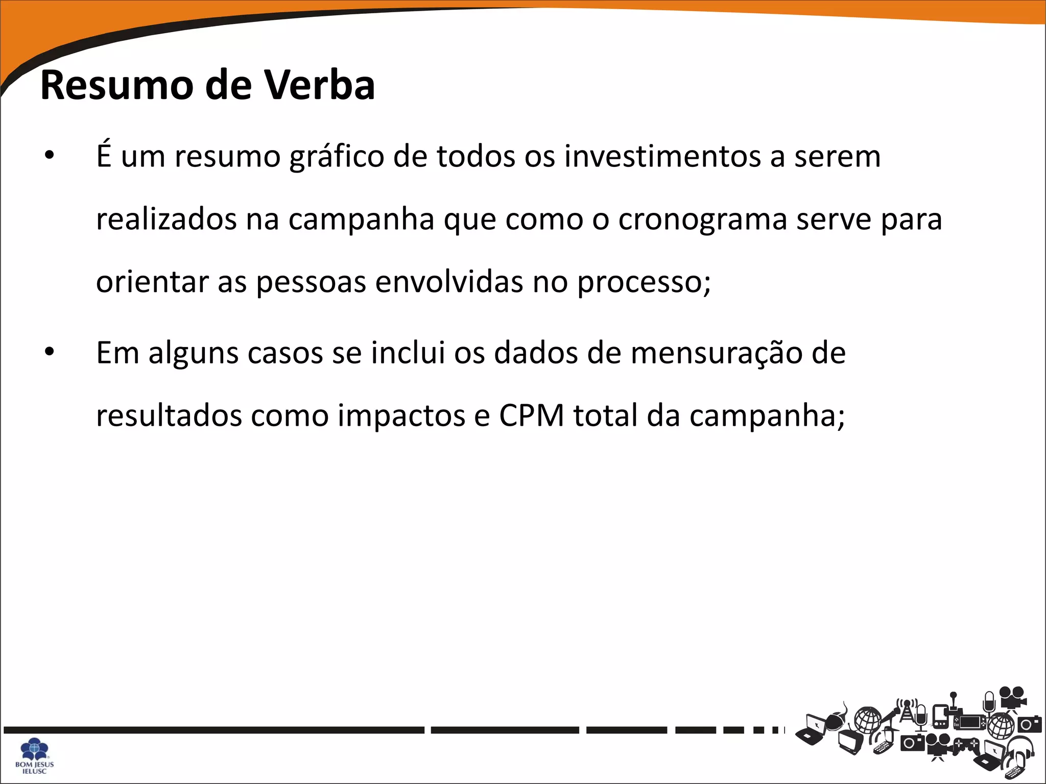 Resumo de Verba
•   É um resumo gráfico de todos os investimentos a serem
    realizados na campanha que como o cronograma serve para
    orientar as pessoas envolvidas no processo;

•   Em alguns casos se inclui os dados de mensuração de
    resultados como impactos e CPM total da campanha;
 
