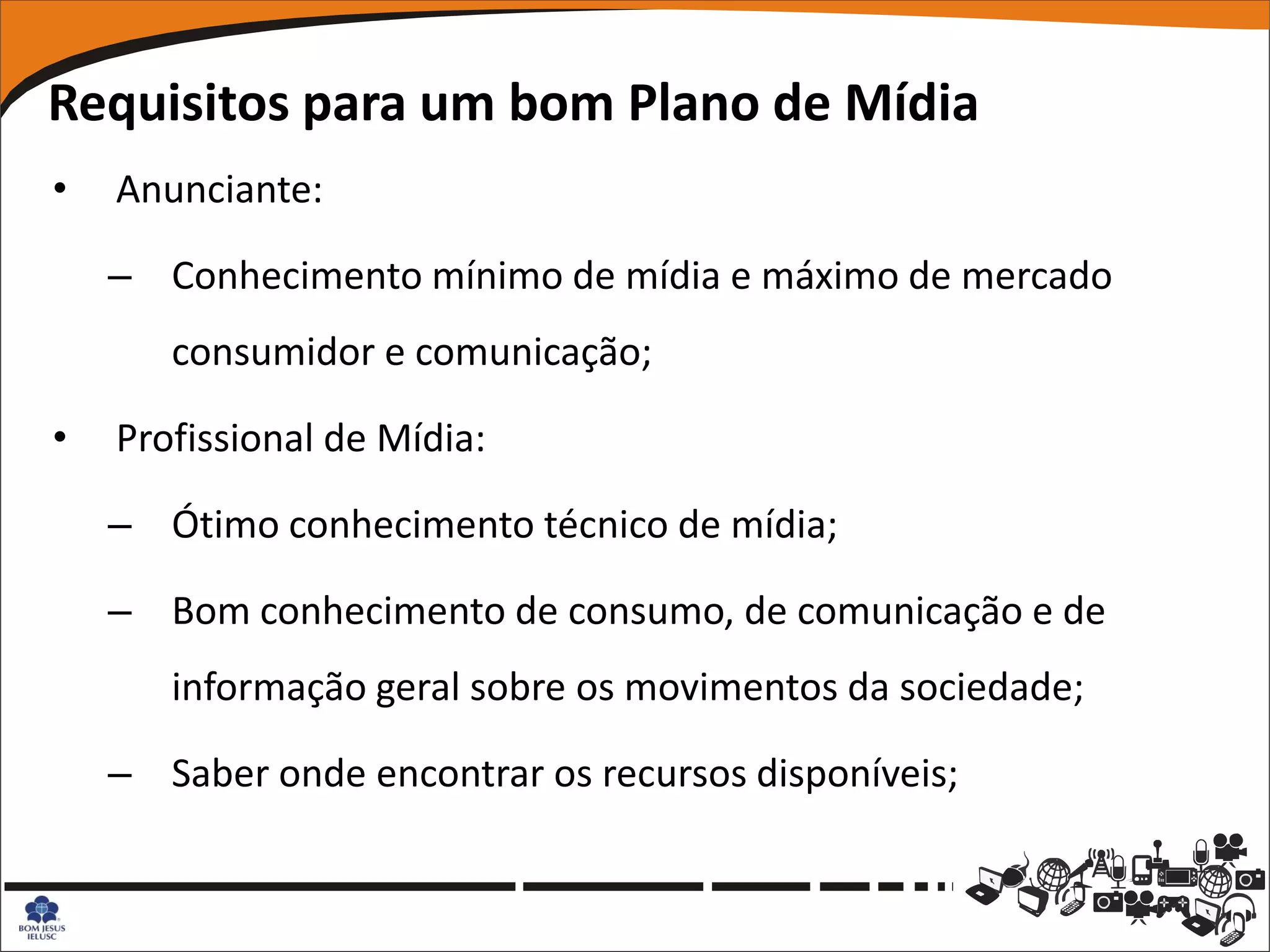 Requisitos para um bom Plano de Mídia
•   Anunciante:

    – Conhecimento mínimo de mídia e máximo de mercado
       consumidor e comunicação;

•   Profissional de Mídia:

    – Ótimo conhecimento técnico de mídia;

    – Bom conhecimento de consumo, de comunicação e de
       informação geral sobre os movimentos da sociedade;

    – Saber onde encontrar os recursos disponíveis;
 