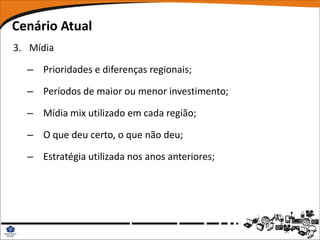Cenário Atual
3. Mídia

  – Prioridades e diferenças regionais;

  – Períodos de maior ou menor investimento;

  – Mídia mix utilizado em cada região;

  – O que deu certo, o que não deu;

  – Estratégia utilizada nos anos anteriores;
 