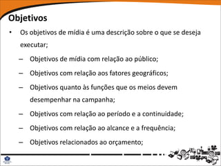 Objetivos
•   Os objetivos de mídia é uma descrição sobre o que se deseja
    executar;
    – Objetivos de mídia com relação ao público;
    – Objetivos com relação aos fatores geográficos;
    – Objetivos quanto às funções que os meios devem
       desempenhar na campanha;
    – Objetivos com relação ao período e a continuidade;
    – Objetivos com relação ao alcance e a frequência;
    – Objetivos relacionados ao orçamento;
 