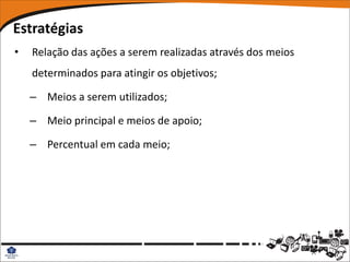 Estratégias
•   Relação das ações a serem realizadas através dos meios
    determinados para atingir os objetivos;

    – Meios a serem utilizados;

    – Meio principal e meios de apoio;

    – Percentual em cada meio;
 