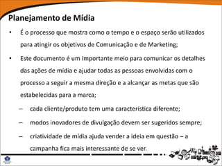 Planejamento de Mídia
•   É o processo que mostra como o tempo e o espaço serão utilizados
    para atingir os objetivos de Comunicação e de Marketing;

•   Este documento é um importante meio para comunicar os detalhes
    das ações de mídia e ajudar todas as pessoas envolvidas com o
    processo a seguir a mesma direção e a alcançar as metas que são
    estabelecidas para a marca;

    –   cada cliente/produto tem uma característica diferente;

    –   modos inovadores de divulgação devem ser sugeridos sempre;

    –   criatividade de mídia ajuda vender a ideia em questão – a
        campanha fica mais interessante de se ver.
 