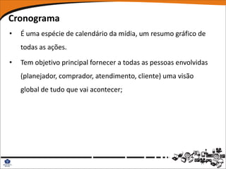 Cronograma
•   É uma espécie de calendário da mídia, um resumo gráfico de
    todas as ações.

•   Tem objetivo principal fornecer a todas as pessoas envolvidas
    (planejador, comprador, atendimento, cliente) uma visão
    global de tudo que vai acontecer;
 