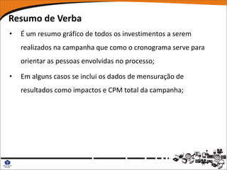 Resumo de Verba
•   É um resumo gráfico de todos os investimentos a serem
    realizados na campanha que como o cronograma serve para
    orientar as pessoas envolvidas no processo;

•   Em alguns casos se inclui os dados de mensuração de
    resultados como impactos e CPM total da campanha;
 