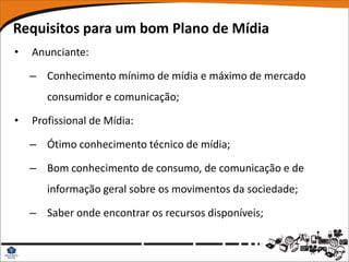 Requisitos para um bom Plano de Mídia
•   Anunciante:

    – Conhecimento mínimo de mídia e máximo de mercado
       consumidor e comunicação;

•   Profissional de Mídia:

    – Ótimo conhecimento técnico de mídia;

    – Bom conhecimento de consumo, de comunicação e de
       informação geral sobre os movimentos da sociedade;

    – Saber onde encontrar os recursos disponíveis;
 