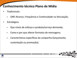 Conhecimento técnico Plano de Mídia
•   Tradicionais:

    – GRP, Alcance, Frequência e Continuidade na Veiculação;

•   Estratégico:

    – Que níveis de esforço o produto/serviço demanda;

    – Como e por que alterar formatos de mensagens;

    – Características específicas da campanha (lançamento,
       sustentação ou promoção);
 