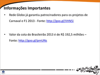 Informações Importantes
•   Rede Globo já garantiu patrocinadores para os projetos de
    Carnaval e F1 2013 - Fonte: http://goo.gl/VHN5i



•   Valor da cota do Brasileirão 2013 é de R$ 192,5 milhões –
    Fonte: http://goo.gl/pmUNs
 