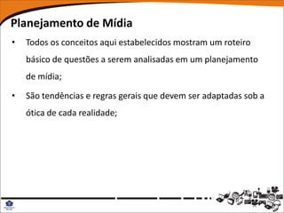 Planejamento de Mídia
•   Todos os conceitos aqui estabelecidos mostram um roteiro
    básico de questões a serem analisadas em um planejamento
    de mídia;

•   São tendências e regras gerais que devem ser adaptadas sob a
    ótica de cada realidade;
 