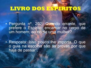 LIVRO DOS ESPIRITOS Pergunta nº. 202: Quando errante, que prefere o Espírito: encarnar no corpo de um homem, ou no de uma mulher?  Resposta: Isso pouco lhe importa. O que o guia na escolha são as provas por que haja de passar”.   
