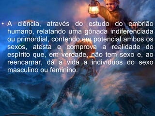 A ciência, através do estudo do embrião humano, relatando uma gônada indiferenciada ou primordial, contendo em potencial ambos os sexos, atesta e comprova a realidade do espírito que, em verdade, não tem sexo e, ao reencarnar, dá a vida a indivíduos do sexo masculino ou feminino. 