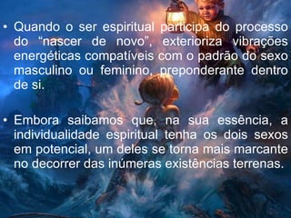 Quando o ser espiritual participa do processo do “nascer de novo”, exterioriza vibrações energéticas compatíveis com o padrão do sexo masculino ou feminino, preponderante dentro de si. Embora saibamos que, na sua essência, a individualidade espiritual tenha os dois sexos em potencial, um deles se torna mais marcante no decorrer das inúmeras existências terrenas. 