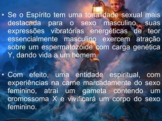 Se o Espírito tem uma tonalidade sexual mais destacada para o sexo masculino, suas expressões vibratórias energéticas de teor essencialmente masculino exercem atração sobre um espermatozóide com carga genética Y, dando vida a um homem.  Com efeito, uma entidade espiritual, com experiências na carne marcadamente do sexo feminino, atrai um gameta contendo um cromossoma X e vivificará um corpo do sexo feminino. 