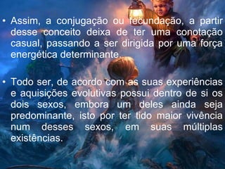 Assim, a conjugação ou fecundação, a partir desse conceito deixa de ter uma conotação casual, passando a ser dirigida por uma força energética determinante. Todo ser, de acordo com as suas experiências e aquisições evolutivas possui dentro de si os dois sexos, embora um deles ainda seja predominante, isto por ter tido maior vivência num desses sexos, em suas múltiplas existências.  
