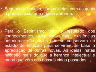 Segundo a filosofia, são as idéias com as quais a gente nasce, que não se aprende.  Para o Espiritismo, são o resultado dos conhecimentos adquiridos nas existências anteriores; são idéias que se conservam no estado de intuição para servirem de base à apreciação de outras novas. As idéias inatas não são mais do que a herança intelectual e moral que vêm das nossas vidas passadas.  