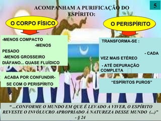 5 O CORPO FÍSICO O PERISPÍRITO -MENOS COMPACTO  -MENOS PESADO  -MENOS GROSSEIRO  DIÁFANO... QUASE FLUÍDICO TRANSFORMA-SE : - CADA VEZ MAIS ETÉREO - ATÉ DEPURAÇÃO COMPLETA ACABA POR CONFUNDIR-SE COM O PERISPÍRITO “ ESPÍRITOS PUROS” “  ...CONFORME O MUNDO EM QUE É LEVADO A VIVER, O ESPÍRITO REVESTE O INVÓLUCRO APROPRIADO À NATUREZA DESSE MUNDO  (...)”  - § 24  ACOMPANHAM A PURIFICAÇÃO DO ESPÍRITO: 